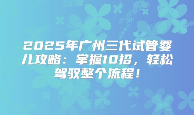 2025年广州三代试管婴儿攻略：掌握10招，轻松驾驭整个流程！