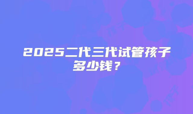 2025二代三代试管孩子多少钱？