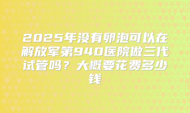 2025年没有卵泡可以在解放军第940医院做三代试管吗？大概要花费多少钱
