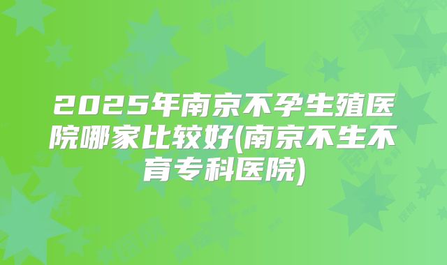 2025年南京不孕生殖医院哪家比较好(南京不生不育专科医院)