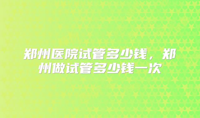 郑州医院试管多少钱,郑州做试管多少钱一次