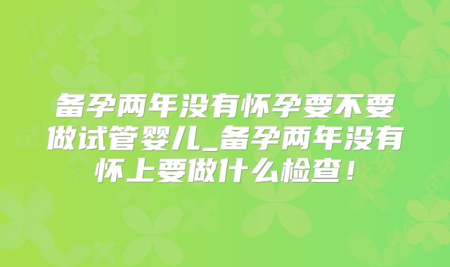 备孕两年没有怀孕要不要做试管婴儿_备孕两年没有怀上要做什么检查！