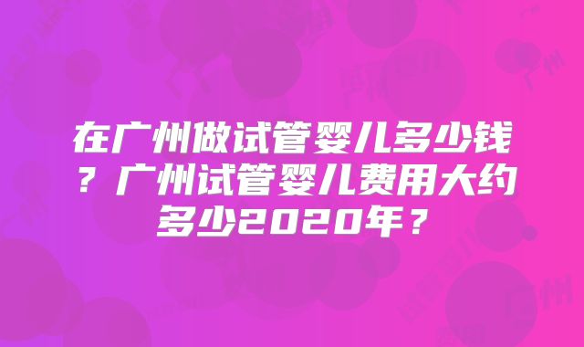 在广州做试管婴儿多少钱？广州试管婴儿费用大约多少2020年？
