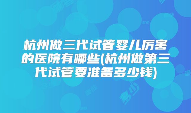杭州做三代试管婴儿厉害的医院有哪些(杭州做第三代试管要准备多少钱)