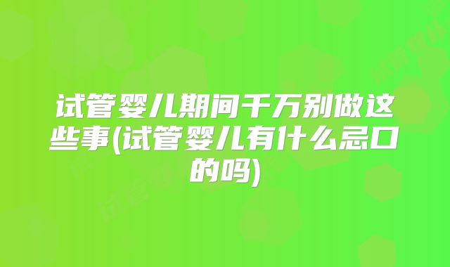 试管婴儿期间千万别做这些事(试管婴儿有什么忌口的吗)