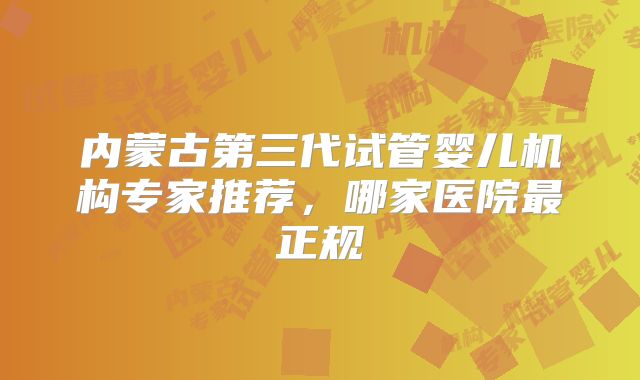 内蒙古第三代试管婴儿机构专家推荐,哪家医院最正规
