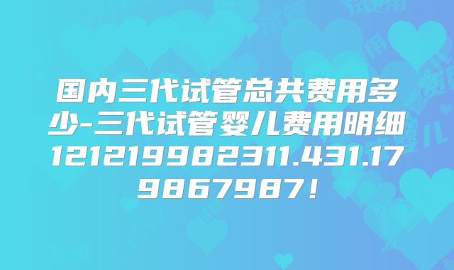 国内三代试管总共费用多少-三代试管婴儿费用明细121219982311.431.179867987！