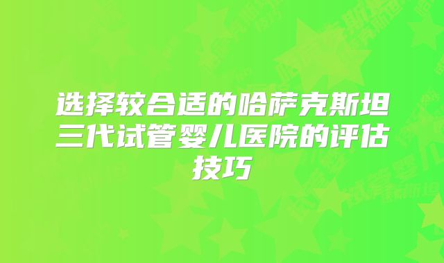选择较合适的哈萨克斯坦三代试管婴儿医院的评估技巧