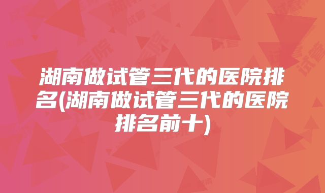 湖南做试管三代的医院排名(湖南做试管三代的医院排名前十)