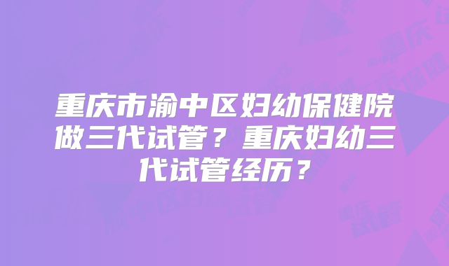 重庆市渝中区妇幼保健院做三代试管?重庆妇幼三代试管经历?