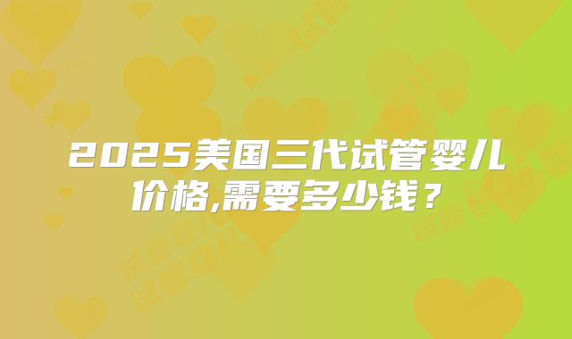 2025美国三代试管婴儿价格,需要多少钱？