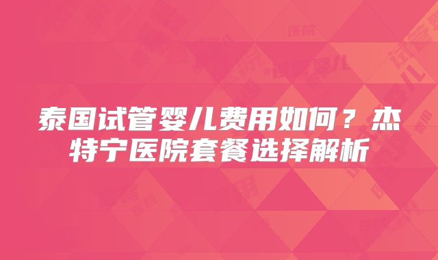 泰国试管婴儿费用如何?杰特宁医院套餐选择解析