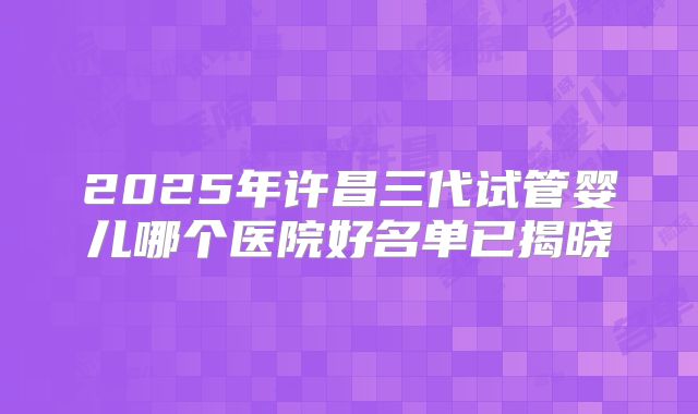 2025年许昌三代试管婴儿哪个医院好名单已揭晓