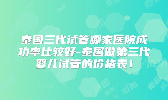 泰国三代试管哪家医院成功率比较好-泰国做第三代婴儿试管的价格表!