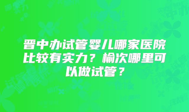 晋中办试管婴儿哪家医院比较有实力？榆次哪里可以做试管？
