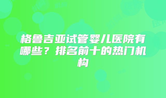 格鲁吉亚试管婴儿医院有哪些？排名前十的热门机构