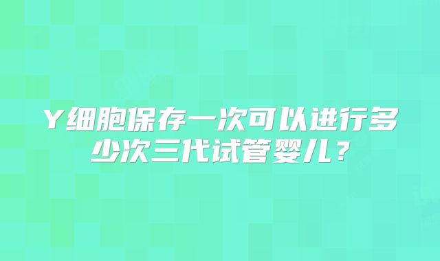 Y细胞保存一次可以进行多少次三代试管婴儿?