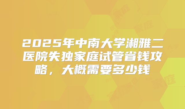 2025年中南大学湘雅二医院失独家庭试管省钱攻略，大概需要多少钱
