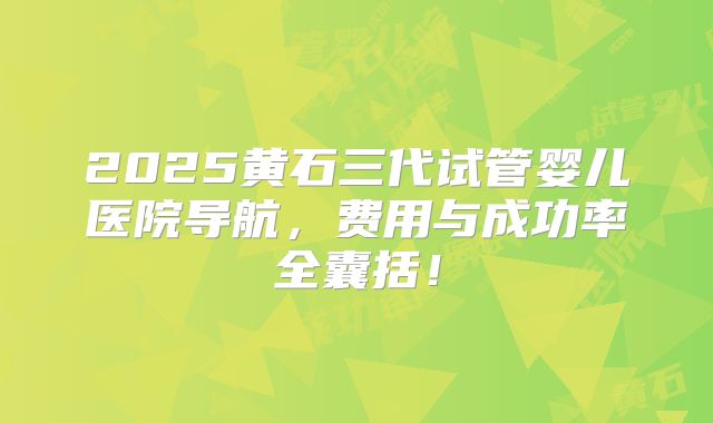 2025黄石三代试管婴儿医院导航，费用与成功率全囊括！