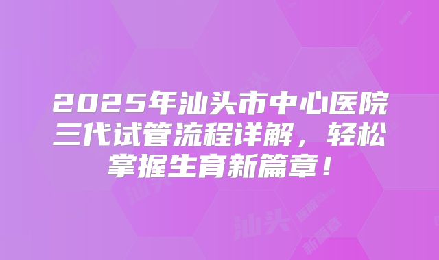 2025年汕头市中心医院三代试管流程详解，轻松掌握生育新篇章！