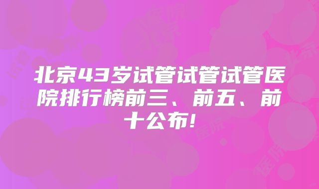 北京43岁试管试管试管医院排行榜前三、前五、前十公布!