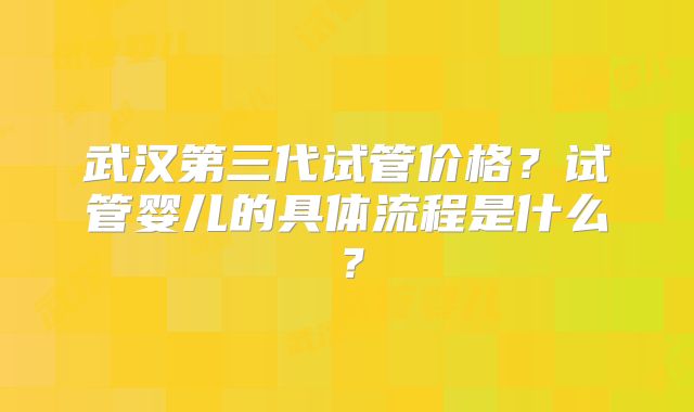 武汉第三代试管价格?试管婴儿的具体流程是什么?