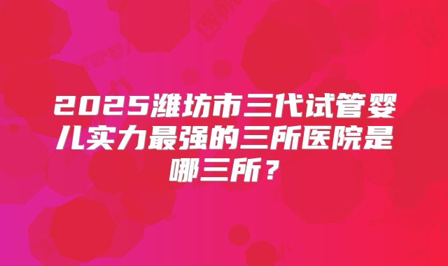 2025潍坊市三代试管婴儿实力最强的三所医院是哪三所？