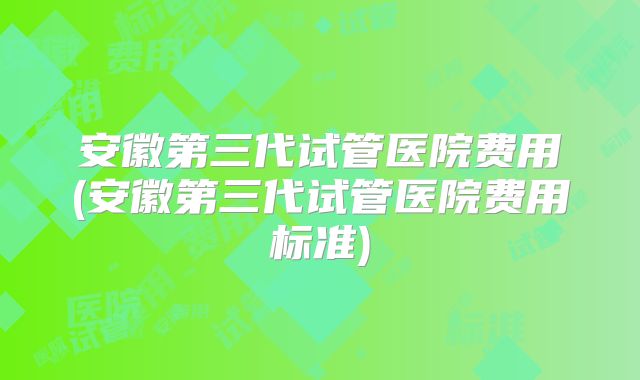 安徽第三代试管医院费用(安徽第三代试管医院费用标准)