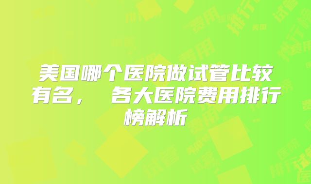 美国哪个医院做试管比较有名， 各大医院费用排行榜解析