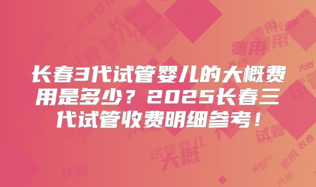 长春3代试管婴儿的大概费用是多少？2025长春三代试管收费明细参考！