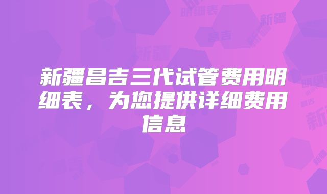 新疆昌吉三代试管费用明细表，为您提供详细费用信息