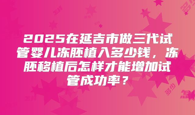 2025在延吉市做三代试管婴儿冻胚植入多少钱,冻胚移植后怎样才能增加试管成功率?