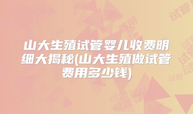 山大生殖试管婴儿收费明细大揭秘(山大生殖做试管费用多少钱)
