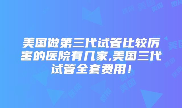 美国做第三代试管比较厉害的医院有几家,美国三代试管全套费用！