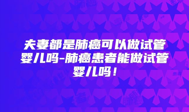 夫妻都是肺癌可以做试管婴儿吗-肺癌患者能做试管婴儿吗！