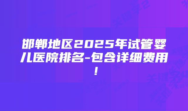 邯郸地区2025年试管婴儿医院排名-包含详细费用!