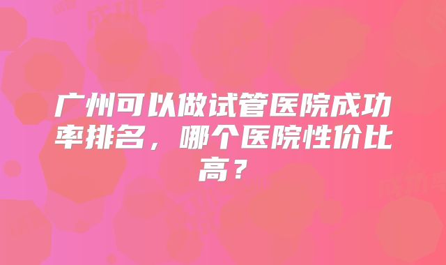 广州可以做试管医院成功率排名，哪个医院性价比高？