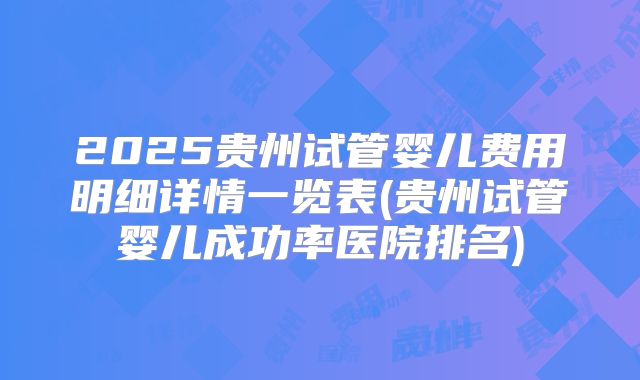 2025贵州试管婴儿费用明细详情一览表(贵州试管婴儿成功率医院排名)