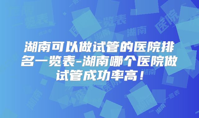 湖南可以做试管的医院排名一览表-湖南哪个医院做试管成功率高!
