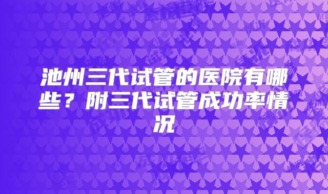 池州三代试管的医院有哪些？附三代试管成功率情况
