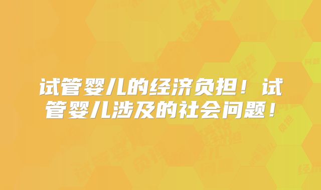试管婴儿的经济负担！试管婴儿涉及的社会问题！