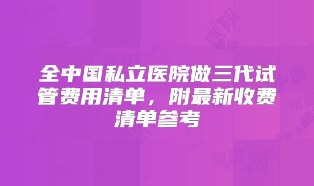全中国私立医院做三代试管费用清单，附最新收费清单参考