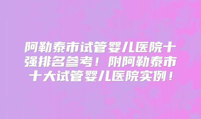 阿勒泰市试管婴儿医院十强排名参考！附阿勒泰市十大试管婴儿医院实例！