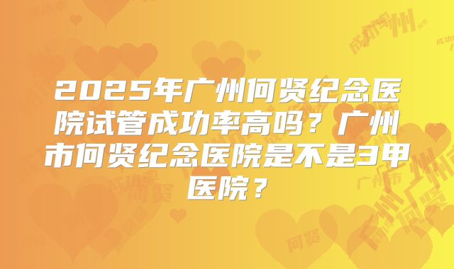 2025年广州何贤纪念医院试管成功率高吗？广州市何贤纪念医院是不是3甲医院？