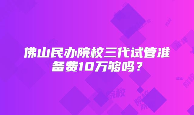 佛山民办院校三代试管准备费10万够吗？