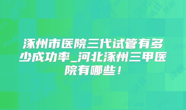 涿州市医院三代试管有多少成功率_河北涿州三甲医院有哪些!