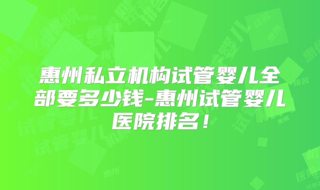 惠州私立机构试管婴儿全部要多少钱-惠州试管婴儿医院排名！
