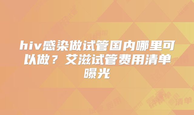 hiv感染做试管国内哪里可以做？艾滋试管费用清单曝光