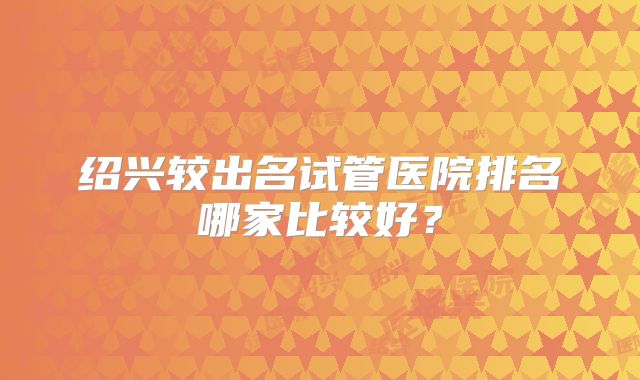 绍兴较出名试管医院排名哪家比较好？