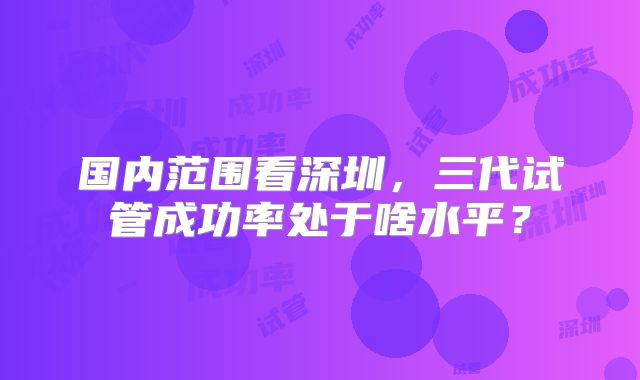 国内范围看深圳,三代试管成功率处于啥水平?